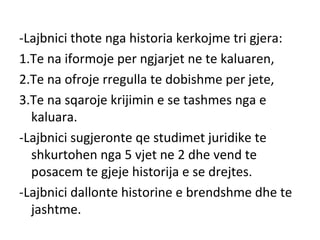 -Lajbnici thote nga historia kerkojme tri gjera:
1.Te na iformoje per ngjarjet ne te kaluaren,
2.Te na ofroje rregulla te dobishme per jete,
3.Te na sqaroje krijimin e se tashmes nga e
kaluara.
-Lajbnici sugjeronte qe studimet juridike te
shkurtohen nga 5 vjet ne 2 dhe vend te
posacem te gjeje historija e se drejtes.
-Lajbnici dallonte historine e brendshme dhe te
jashtme.
 