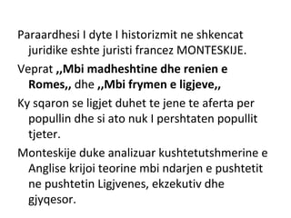 Paraardhesi I dyte I historizmit ne shkencat
juridike eshte juristi francez MONTESKIJE.
Veprat ,,Mbi madheshtine dhe renien e
Romes,, dhe ,,Mbi frymen e ligjeve,,
Ky sqaron se ligjet duhet te jene te aferta per
popullin dhe si ato nuk I pershtaten popullit
tjeter.
Monteskije duke analizuar kushtetutshmerine e
Anglise krijoi teorine mbi ndarjen e pushtetit
ne pushtetin Ligjvenes, ekzekutiv dhe
gjyqesor.
 