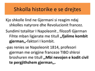 Shkolla historike e se drejtes
Kjo shkolle lind ne Gjermani si reagim ndaj
shkolles natyrore dhe Revolucionit francez.
Sundimi totalitar I Napoleonit , filozofi Gjerman
Fihte mban ligjerate me titull ,,fjalime kombit
gjerman,,-faktori I kombit.
-pas renies se Napoleonit 1814, profesori
gjerman me origjine franceze TIBO shkroi
broshuren me titull ,,Mbi nevojen e kodit civil
te pergjithshem gjerman,,.
 