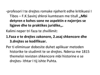 -profesori I te drejtes romake njeherit edhe kritikuesi I
Tibos – F.K.Savinj shkroi kumtesen me titull ,,Mbi
detyren e kohes sone ne aspektin e nxjerrjes se
ligjeve dhe te praktikes juridike,,.
Kalimi neper tri faza te zhvillimit:
1.Faza e te drejtes zakonore, 2.asaj shkencore dhe
3.drejtes se kodifikuar.
Per ti eliminuar dobesite duhet aplikuar metoden
historike te studimit te se drejtes. Ndersa me 1815
themeloi revisten shkencore mbi historine e se
drejtes- ithtar I tij ishte Puhta.
 