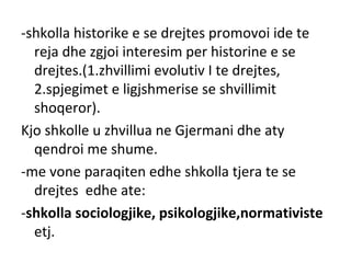 -shkolla historike e se drejtes promovoi ide te
reja dhe zgjoi interesim per historine e se
drejtes.(1.zhvillimi evolutiv I te drejtes,
2.spjegimet e ligjshmerise se shvillimit
shoqeror).
Kjo shkolle u zhvillua ne Gjermani dhe aty
qendroi me shume.
-me vone paraqiten edhe shkolla tjera te se
drejtes edhe ate:
-shkolla sociologjike, psikologjike,normativiste
etj.
 