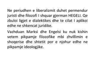 Ne periudhen e liberalizmit duhet permendur
juristi dhe filozofi I shquar gjerman HEGELI. Qe
zbuloi ligjet e dialektikes dhe te cilat I aplikoi
edhe ne shkencat juridike.
Vazhduan Marksi dhe Engelsi ku nuk kishin
vetem pikpamje filozofike mbi zhvillimin e
shoqerise dhe shtetit por e njohur edhe ne
pikpamje ideologjike.
 