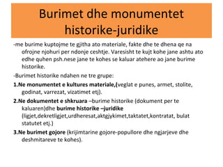 Burimet dhe monumentet
historike-juridike
-me burime kuptojme te gjitha ato materiale, fakte dhe te dhena qe na
ofrojne njohuri per ndonje ceshtje. Varesisht te kujt kohe jane ashtu ato
edhe quhen psh.nese jane te kohes se kaluar atehere ao jane burime
historike.
-Burimet historike ndahen ne tre grupe:
1.Ne monumentet e kultures materiale,(veglat e punes, armet, stolite,
godinat, varrezat, vizatimet etj).
2.Ne dokumentet e shkruara –burime historike (dokument per te
kaluaren)dhe burime historike –juridike
(ligjet,dekretligjet,urdheresat,aktgjykimet,taktatet,kontratat, bulat
statutet etj.)
3.Ne burimet gojore (krijimtarine gojore-popullore dhe ngjarjeve dhe
deshmitareve te kohes).
 