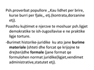 Psh.proverbat popullore ,,Kau lidhet per brire,
kurse burri per fjale,, etj.(kontrata,dorzanine
etj).
Poashtu kujtimet e njerzve te moshuar psh.ligjet
demokratike te ish-Jugosllavise e ne praktike
ligje torture.
-Burimet historike-juridike ku ato jane burime
materiale (shteti dhe forcat qe krijojne te
drejten)dhe formale (jane format qe
formulohen normat juridike(ligjet,vendimet
administrative,statutet etj).
 