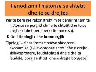Periodizimi I historise se shtetit
dhe te se drejtes
Per te bere nje rekonstruktim te pergjithshem te
historise se pergjithshme te shtetit dhe te se
drejtes duhet bere periodizimin e saj.
-Kriteri tipologjik dhe kronologjik
Tipologjik-sipas formacioneve shoqrore-
ekonomike (skllavopronar-shteti dhe e drejta
skllavopronare, feudal-shteti dhe e drejta
feudale, borgjez-shteti dhe e drejta borgjeze).
 