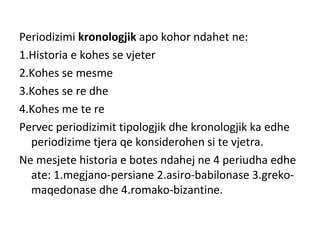 Periodizimi kronologjik apo kohor ndahet ne:
1.Historia e kohes se vjeter
2.Kohes se mesme
3.Kohes se re dhe
4.Kohes me te re
Pervec periodizimit tipologjik dhe kronologjik ka edhe
periodizime tjera qe konsiderohen si te vjetra.
Ne mesjete historia e botes ndahej ne 4 periudha edhe
ate: 1.megjano-persiane 2.asiro-babilonase 3.greko-
maqedonase dhe 4.romako-bizantine.
 