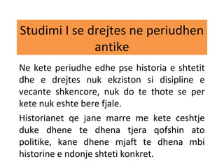 Studimi I se drejtes ne periudhen
antike
Ne kete periudhe edhe pse historia e shtetit
dhe e drejtes nuk ekziston si disipline e
vecante shkencore, nuk do te thote se per
kete nuk eshte bere fjale.
Historianet qe jane marre me kete ceshtje
duke dhene te dhena tjera qofshin ato
politike, kane dhene mjaft te dhena mbi
historine e ndonje shteti konkret.
 