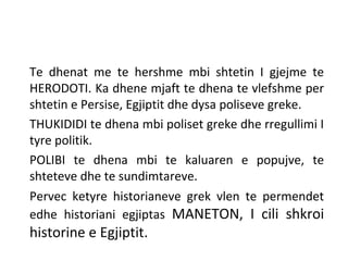 Te dhenat me te hershme mbi shtetin I gjejme te
HERODOTI. Ka dhene mjaft te dhena te vlefshme per
shtetin e Persise, Egjiptit dhe dysa poliseve greke.
THUKIDIDI te dhena mbi poliset greke dhe rregullimi I
tyre politik.
POLIBI te dhena mbi te kaluaren e popujve, te
shteteve dhe te sundimtareve.
Pervec ketyre historianeve grek vlen te permendet
edhe historiani egjiptas MANETON, I cili shkroi
historine e Egjiptit.
 