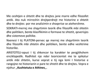 Me ceshtjen e shtetit dhe te drejtes jane marre edhe filozofet
antik. Ato nuk mirreshin drejtperdrejt me historine e shtetit
dhe te drejtes por me analizimin e shoqerise se atehershme.
SOKRATI-merrej me shqyrtimin teorik dhe filozofik mbi shtetin
dhe politiken, bente klasifikimin e formave te shtetit, qeverisjes
dhe sistemeve politike.
Nxenesi I tij PLATONI-pervec qe merrej me shqyrtimin teorik
dhe filozofik mbi shtetin dhe politiken, bente edhe veshtrime
historike.
ARISTOTELI-opusi I tij shkencor ka karakter te pergjithshem
enciklopedik. Radhitet nje nder teoricientet me te spikatur
antik mbi shtetin, kurse veprat e tij nga lemi I historise e
rangojne ne historianin e pare te shtetit dhe te drejtes. Vepra e
njohur ,,Kushtetuta e Athines,,.
 