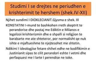 Studimi I se drejtes ne periudhen e
krishterimit te hershem (shek.IV-XII)
Njihet sundimi I DIOKLECIANIT.Gjysma e shek. III
KONSTATINI I-mund te bashkohen rreth skeptrit te
perandorise dhe pastaj me Ediktin e Milanos e
legalizoi krishterizmin dhe e shpalli si religjion te
barabarte me ate shteteror, por normalisht qe nuk
ishte e mjaftueshme te njejtesohet me shtetin.
Ndikimi I ideologjise fetare shihet edhe ne kodifikimin e
Justinianit sipas te cilit perandori eshte I vetmi dhe
perfaqsuesi me I larte I perendise ne toke.
 
