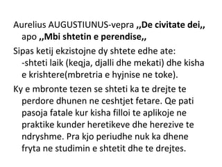 Aurelius AUGUSTIUNUS-vepra ,,De civitate dei,,
apo ,,Mbi shtetin e perendise,,
Sipas ketij ekzistojne dy shtete edhe ate:
-shteti laik (keqja, djalli dhe mekati) dhe kisha
e krishtere(mbretria e hyjnise ne toke).
Ky e mbronte tezen se shteti ka te drejte te
perdore dhunen ne ceshtjet fetare. Qe pati
pasoja fatale kur kisha filloi te aplikoje ne
praktike kunder heretikeve dhe herezive te
ndryshme. Pra kjo periudhe nuk ka dhene
fryta ne studimin e shtetit dhe te drejtes.
 