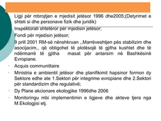 - Ligji për mbrojtjen e mjedisit jetësor 1996 dhe2005;(Detyrimet e
shteti si dhe personave fizik dhe juridik)
- Inspektorati shtetëror për mjedisin jetësor;
- Fondi për mjedisin jetësor;
- 9 prill 2001 RM-së nënshkruan ,,Marrëveshtjen pës stabilizim dhe
asocijacim,, që obligohet të plotësojë të gjitha kushtet dhe të
ndërmarrë të gjitha masat për antarsim në Bashkësinë
Evropiane.
- Acquis communittaire
- Ministria e ambientit jetësor dhe planifikimit hapsinor formon dy
Sektore edhe ate 1.Sektori për integrime evropiane dhe 2.Sektori
për standardizim dhe regulativë;
- Dy Plane akcionare ekologjike 1996dhe 2006
- Monitoringu mbi implementimin e ligjeve dhe akteve tjera nga
M.Ekologjisi etj.
 