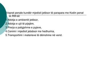 -Veprat penale kundër mjedisit jetësor të parapara me Kodin penal
të RM-së
1.Ndotja e ambientit jetësor,
2.Ndotja e ujit të pijsjëm,
3.Prerja e paligjshme e pyjeve,
4.Cenimi i mjedisit jetsësor me hedhurina,
5.Transportimi i materieve të dëmshme në vend.
 