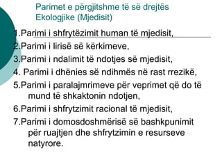 Parimet e përgjitshme të së drejtës
Ekologjike (Mjedisit)
1.Parimi i shfrytëzimit human të mjedisit,
2.Parimi i lirisë së kërkimeve,
3.Parimi i ndalimit të ndotjes së mjedisit,
4. Parimi i dhënies së ndihmës në rast rrezikë,
5.Parimi i paralajmrimeve për veprimet që do të
mund të shkaktonin ndotjen,
6.Parimi i shfrytzimit racional të mjedisit,
7.Parimi i domosdoshmërisë së bashkpunimit
për ruajtjen dhe shfrytzimin e resurseve
natyrore.
 