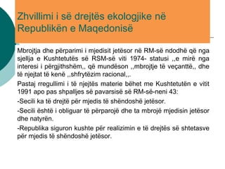 Zhvillimi i së drejtës ekologjike në
Republikën e Maqedonisë
Mbrojtja dhe përparimi i mjedisit jetësor në RM-së ndodhë që nga
sjellja e Kushtetutës së RSM-së viti 1974- statusi ,,e mirë nga
interesi i përgjithshëm,, që mundëson ,,mbrojtje të veçanttë,, dhe
të njejtat të kenë ,,shfrytëzim racional,,.
Pastaj rregullimi i të njejtës materie bëhet me Kushtetutën e vitit
1991 apo pas shpalljes së pavarsisë së RM-së-neni 43:
-Secili ka të drejtë për mjedis të shëndoshë jetësor.
-Secili është i obliguar të përparojë dhe ta mbrojë mjedisin jetësor
dhe natyrën.
-Republika siguron kushte për realizimin e të drejtës së shtetasve
për mjedis të shëndoshë jetësor.
 
