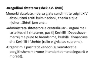-Rregullimi shteteror (shek.XV- XVIII)
Monarki absolute, ndersa gjate sundimit te Luigjit XIV
absolutizmi arriti kulminacioni , thenia e tij e
njohur ,,Shteti jam une,,.
-Administrata shteterore e centralizuar – organi me I
larte Keshilli shteteror, pas tij Keshilli I Depeshave-
merrej me pune te brendshme, keshilli I fivnancave
dhe Keshilli I fshehte (rolin e gjykates supreme).
-Organizimi I pushtetit vendor (guvernatoret e
pergjithshem me vone intendantet –te deleguarit e
mbretit).
 