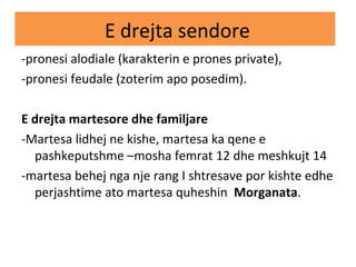 E drejta sendore
-pronesi alodiale (karakterin e prones private),
-pronesi feudale (zoterim apo posedim).
E drejta martesore dhe familjare
-Martesa lidhej ne kishe, martesa ka qene e
pashkeputshme –mosha femrat 12 dhe meshkujt 14
-martesa behej nga nje rang I shtresave por kishte edhe
perjashtime ato martesa quheshin Morganata.
 