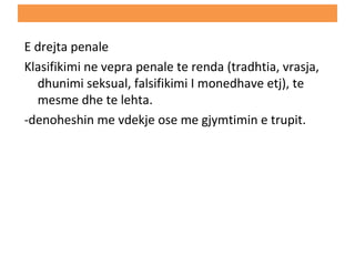 E drejta penale
Klasifikimi ne vepra penale te renda (tradhtia, vrasja,
dhunimi seksual, falsifikimi I monedhave etj), te
mesme dhe te lehta.
-denoheshin me vdekje ose me gjymtimin e trupit.
 