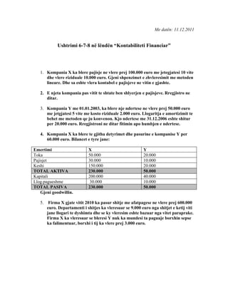 Me datën: 11.12.2011


             Ushtrimi 6-7-8 në lëndën “Kontabiliteti Financiar”




   1. Kompania X ka blere pajisje ne vlere prej 100.000 euro me jetegjatesi 10 vite
      dhe vlere riziduale 10.000 euro. Gjeni shpenzimet e zhvleresimit me metoden
      lineare. Dhe sa eshte vlera kontabel e pajisjeve ne vitin e gjashte.

   2. E njeta kompania pas vitit te shtate ben shlyerjen e pajisjeve. Rregjistro ne
      ditar.

   3. Kompania Y me 01.01.2003, ka blere nje ndertese ne vlere prej 50.000 euro
      me jetgjatesi 5 vite me kosto riziduale 2.000 euro. Llogaritja e amortizimit te
      behet me metoden qe ju konvenon. Kjo ndertese me 31.12.2006 eshte shitur
      per 20.000 euro. Rregjistroni ne ditar fitimin apo humbjen e ndertese.

   4. Kompania X ka blere te gjitha detyrimet dhe pasurine e kompanise Y per
      60.000 euro. Bilancet e tyre jane:

Emertimi                      X                             Y
Toka                          50.000                        20.000
Pajisjet                      30.000                        10.000
Keshi                         150.000                       20.000
TOTAL AKTIVA                  230.000                       50.000
Kapitali                      200.000                       40.000
Llog.pagueshme                 30.000                       10.000
TOTAL PASIVA                  230.000                       50.000
    Gjeni goodwillin.

   5.    Firma X gjate vitit 2010 ka pasur shitje me afatpagese ne vlere prej 600.000
        euro. Departamenti i shitjes ka vleresuar se 9.000 euro nga shitjet e ketij viti
        jane llogari te dyshimta dhe se ky vleresim eshte bazuar nga vitet paraprake.
        Firma X ka vleresuar se bleresi Y nuk ka mundesi ta paguaje borxhin sepse
        ka falimentuar, borxhi i tij ka vlere prej 3.000 euro.
 