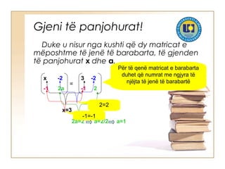 Gjeni të panjohurat!
Duke u nisur nga kushti që dy matricat e
mëposhtme të jenë të barabarta, të gjenden
të panjohurat x dhe a.
x -2
-1 2a
=
3 -2
-1 2
Për të qenë matricat e barabarta
duhet që numrat me ngjyra të
njëjta të jenë të barabartë
x=3
2a=2 a=2/2 a=1
2=2
-1=-1
 