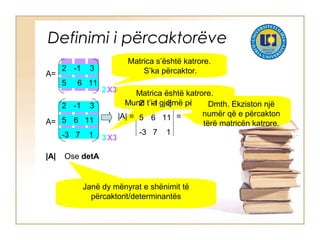 Definimi i përcaktorëve
2 -1 3
5 6 11
A=
Matrica s’është katrore.
S’ka përcaktor.
2 -1 3
5 6 11
-3 7 1
A=
Matrica është katrore.
Mund t’ia gjejmë përcaktorin.
|A| =
2 -1 3
5 6 11
-3 7 1
=
Dmth. Ekziston një
numër që e përcakton
tërë matricën katrore.
|A| Ose detA
Janë dy mënyrat e shënimit të
përcaktorit/determinantës
2X3
3X3
 