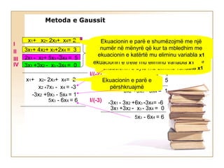 x1+ x2- 2x3+ x4= 2
3x1+ 4x2+ x3+2x4 = 3
3x1 +3x2 - x3 -3x4 = 0
2x1 - x2+ 5x3 -3x4 = 5
-3x1 - 3x2 +6x3 -3x4= -6
+
x1+ x2- 2x3+ x4= 2
x2 +7x3 - x4 = -3
-3x2 +9x3 - 5x4 = 1
5x3 - 6x4 = 6
I/(-3)
3x1+ 4x2+ x3+2x4 = 3
x2 + 7x3 - x4 = -3
-2x1 - 2x2 + 4x3 - 2x4= -4
2x1 - x2+ 5x3 - 3x4 = 5
I/(-2)
-3x2 +9x3 - 5x4 = 1
-3x1 - 3x2 +6x3 -3x4= -6I/(-3)
3x1 +3x2 - x3 - 3x4 = 0
5x3 - 6x4 = 6
Ekuacionin e parë e shumëzojmë me një
numër në mënyrë që kur ta mbledhim me
ekuacionin e dytë mu eliminu variabla x1
Ekuacionin e parë e
përshkruajmë
Ekuacionin e parë e shumëzojmë me një
numër në mënyrë që kur ta mbledhim me
ekuacionin e tretë mu eliminu variabla x1
Ekuacionin e parë e shumëzojmë me një
numër në mënyrë që kur ta mbledhim me
ekuacionin e katërtë mu eliminu variabla x1
I
II
III
IV
Metoda e Gaussit
 