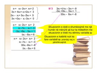 3x2 +21x3 - 3x4 = -9II/ 3
-3x2 +9x3 - 5x4 = 1
30x3 - 8x4 = -8
x1+ x2- 2x3+ x4= 2
3x1+ 4x2+ x3+2x4 = 3
3x1 +3x2 - x3 -3x4 = 0
2x1 - x2+ 5x3 -3x4 = 5
x1+ x2- 2x3+ x4= 2
x2 +7x3 - x4 = -3
-3x2 +9x3 - 5x4 = 1
5x3 - 6x4 = 6
x1+ x2- 2x3+ x4= 2
x2 +7x3 - x4 = -3
30x3 -8x4 = -8
Ekuacionin e parë e
përshkruajmëEkuacionin e dytë e
përshkruajmë
Ekuacionin e dytë e shumëzojmë me një
numër në mënyrë që kur ta mbledhim me
ekuacionin e tretë mu eliminu variabla x2
Ekuacionin e katërtë nuk ka
fare variabël x2 prandaj veç e
përshkruajmë
5x3 - 6x4 = 6
 