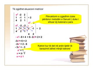 Të zgjidhet ekuacioni matricor
x² -2 2
1 -1 1
4 2 1
= 2
x² -2 2
1 -1 1
4 2 1
=
x² -2
1 -1
4 2
2
Përcaktorin e zgjedhim duke
përdorur metodën e Sarusit ( duke i
shtuar dy kolonat e para
- x² - 8 + 4 + 8- 2x²+ 2 = 2
-3x²+ 6 = 2
-3x² = 2 - 6
- 3x² = - 3
x² = 1
x = ±√ 1
x = ± 1
Katrori kur të del në anën tjetër të
barazimit bëhet rrënjë katrore!
 