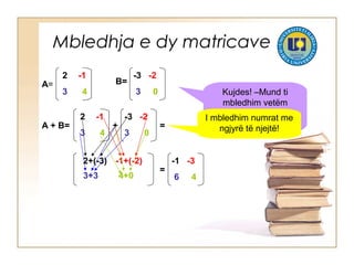 Mbledhja e dy matricave
A=
2 -1
3 4
B=
-3 -2
3 0
2 -1
3 4
-3 -2
3 0
A + B= =
=
-1 -3
6 4
+
2+(-3) -1+(-2)
3+3 4+0
Kujdes! –Mund ti
mbledhim vetëm
matricat e rendit të
njëjtë!
I mbledhim numrat me
ngjyrë të njejtë!
 