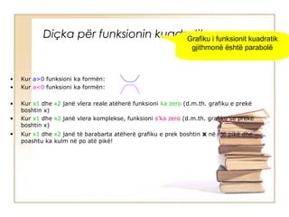 Diçka për funksionin kuadratik…
• Kur a>0 funksioni ka formën:
• Kur a<0 funksioni ka formën:
• Kur x1 dhe x2 janë vlera reale atëherë funksioni ka zero (d.m.th. grafiku e prekë
boshtin x)
• Kur x1 dhe x2 janë vlera komplekse, funksioni s’ka zero (d.m.th. grafiku se prekë
boshtin x)
• Kur x1 dhe x2 janë të barabarta atëherë grafiku e prek boshtin x në një pikë dhe
poashtu ka kulm në po atë pikë!
Grafiku i funksionit kuadratik
gjithmonë është parabolë
 