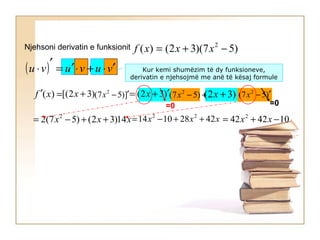 Njehsoni derivatin e funksionit )57)(32()( 2
−+= xxxf
( ) vuvuvu ′⋅+⋅′=
′
⋅ Kur kemi shumëzim të dy funksioneve,
derivatin e njehsojmë me anë të kësaj formule
=′ )(xf )32[( +x )32( ′+= x +− )57( 2
x )57( 2
′−x)32( +x
xxx 14)32()57(2 2
++−= xxx 42281014 22
++−= 104242 2
−+= xx
])57( 2
′−x
=0 =0
 