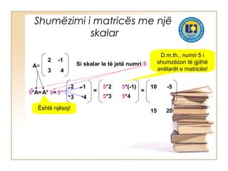 Shumëzimi i matricës me një
skalar
A=
2 -1
3 4
Si skalar le të jetë numri 5
5*A=
2 -1
3 4
=5* =
10 -5
15 20
5*(-1)5*2
5*3 5*4
A* 5=
Është njësoj!
D.m.th., numri 5 i
shumzëzon të gjithë
anëtarët e matricës!
 