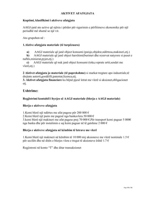 AKTIVET AFATGJATA

Kuptimi, klasifikimi i aktiveve afatgjata

AAGJ-janë ato active që njësia i përdor për sigurimin e përfitimeve ekonomike për një
periudhë më shumë se një vit.

Ato grupohen në :

1.Aktive afatgjata materiale (të turpëzuara)

   a)       AAGJ materiale që janë object konsumi (paisje,objekte,ndërtesa,makineri,etj.)
   b)     AAGJ materiale që janë object harxhimi(burimet dhe rezervat natyrore si puset e
naftës,minierat,pyjet,etj.)
   c)     AAGJ materiale që nuk janë object konsumi (toka,veprate artit,sendet me
vlerë,etj.)

2 Aktivet afatgjata jo materiale (të paprekshme) si markat tregtare apo industriale,të
drejtate autorit,goodëilli,patentat,licenca,etj.
3. Aktivet afatgjata financiare ku bëjnë pjesë letrat me vlerë si aksionet,obligacionet
etj.

Ushtrime:

Regjistrimi kontabël i hyrjes së AAGJ materiale (blerja e AAGJ materiale)

Blerja e aktiveve afatgjata

1.Kemi blerë një ndërtes me afat pagese për 200 000 €
2.Kemi blerë një paim me pagesë nga bankavlera 50 000 €
3.kemi blerë një makineri me afat pagese prej 70 000 €,Për transport kemi paguar 5 000€
nga banka dhe për instalimin e saj kemi paguar në të gatshme 2 000 €

Blerja e aktiveve afatgjata në këmbim të letrave me vlerë

1.Kemi blerë një makineri në këmbim të 10 000 mij aksioneve me vlerë nominale 1.5 €
për secilën dhe në ditën e blerjes vlera e tregut të aksioneve është 1.7 €

Regjistroni në konto “T” dhe ditar transaksionet




                                                                                  Page 10 of 16
 