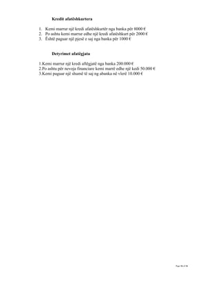 Kredit afatëshkurtera

1. Kemi marrur një kredi afatëshkurtër nga banka për 8000 €
2. Po ashtu kemi marrur edhe një kredi afatëshkurt për 2000 €
3. Është paguar një pjesë e saj nga banka për 1000 €


       Detyrimet afatëgjata

1.Kemi marrur një kredi aftëgjatë nga banka 200.000 €
2.Po ashtu për nevoja financiare kemi marrë edhe një kedi 50.000 €
3.Kemi paguar një shumë të saj ng abanka në vlerë 10.000 €




                                                                     Page 16 of 16
 