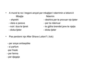 •    A mund te ne i tregoni arsyet per mbajtjen/ nderrimin e lotioni-it
             Mbajtje                      Nderrim
      - shprehi                        - deshira per te provuar nje tjeter
     - vlera e parave                  - per ta nderruar
     - nuk i dua te tjeret             - te gjitha brendet jane te njejta
     - dicka tjeter                    - dicka tjeter

•     Pse perdorni nje After Shave Lotion? ( tick)

     - per arsye antiseptike
     - si parfum
     -per freski
    - per femra
    - per djegeje
 