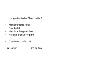 •    Kur perdorni After Shave Lotion?

-    Menjehere pas rrojes
-    Pas dushit
-    Ne cdo kohe gjate dites
-    Para se te shkoj ne party

-    Cilin Brand preferoni?

    (a) Indian_________       (b) Te huaj_________
 