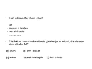 •    Kush ju blene After shave Lotion?

    - vet
    - anetaret e familjes
    - marr si dhurate
    - …………….

•    Cilet faktore i merrni ne konsiderate gjate blerjes se lotion-it, dhe vleresoni
     sipas shkalles 1-7?

(a) cmimi           (b) emri i brandit

(c) aroma           (e) efekti antiseptik   (f) lloji i shishes
 