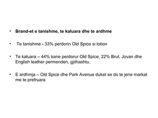 • Brand-et e tanishme, te kaluara dhe te ardhme

•   Te tanishme - 33% perdorin Old Spice si lotion

• Te kaluara – 44% kane perdorur Old Spice, 22% Brut, Jovan dhe
  English leather permenden, gjithashtu.

• E ardhmja – Old Spice dhe Park Avenue duket se do te jene markat
  me te prefruara
 