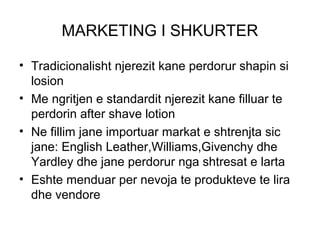 MARKETING I SHKURTER

• Tradicionalisht njerezit kane perdorur shapin si
  losion
• Me ngritjen e standardit njerezit kane filluar te
  perdorin after shave lotion
• Ne fillim jane importuar markat e shtrenjta sic
  jane: English Leather,Williams,Givenchy dhe
  Yardley dhe jane perdorur nga shtresat e larta
• Eshte menduar per nevoja te produkteve te lira
  dhe vendore
 
