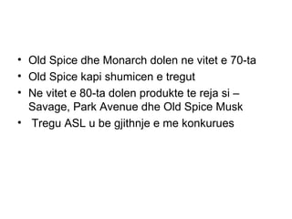 • Old Spice dhe Monarch dolen ne vitet e 70-ta
• Old Spice kapi shumicen e tregut
• Ne vitet e 80-ta dolen produkte te reja si –
  Savage, Park Avenue dhe Old Spice Musk
• Tregu ASL u be gjithnje e me konkurues
 
