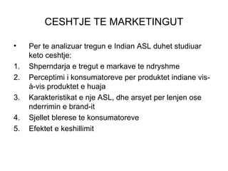 CESHTJE TE MARKETINGUT

•    Per te analizuar tregun e Indian ASL duhet studiuar
     keto ceshtje:
1.   Shperndarja e tregut e markave te ndryshme
2.   Perceptimi i konsumatoreve per produktet indiane vis-
     à-vis produktet e huaja
3.   Karakteristikat e nje ASL, dhe arsyet per lenjen ose
     nderrimin e brand-it
4.   Sjellet blerese te konsumatoreve
5.   Efektet e keshillimit
 