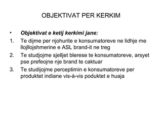 OBJEKTIVAT PER KERKIM

•    Objektivat e ketij kerkimi jane:
1.   Te dijme per njohurite e konsumatoreve ne lidhje me
     llojllojshmerine e ASL brand-it ne treg
2.   Te studjojme sjelljet blerese te konsumatoreve, arsyet
     pse prefeojne nje brand te caktuar
3.   Te studijojme perceptimin e konsumatoreve per
     produktet indiane vis-à-vis poduktet e huaja
 
