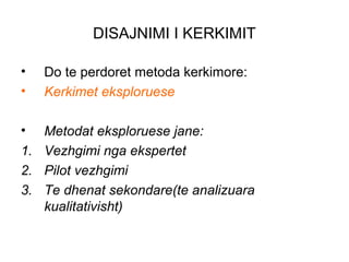 DISAJNIMI I KERKIMIT

•   Do te perdoret metoda kerkimore:
•   Kerkimet eksploruese

•  Metodat eksploruese jane:
1. Vezhgimi nga ekspertet
2. Pilot vezhgimi
3. Te dhenat sekondare(te analizuara
   kualitativisht)
 