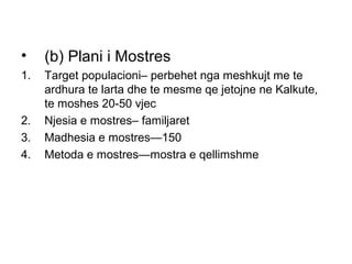 •    (b) Plani i Mostres
1.   Target populacioni– perbehet nga meshkujt me te
     ardhura te larta dhe te mesme qe jetojne ne Kalkute,
     te moshes 20-50 vjec
2.   Njesia e mostres– familjaret
3.   Madhesia e mostres—150
4.   Metoda e mostres—mostra e qellimshme
 