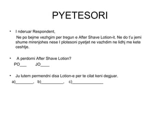 PYETESORI
•     I nderuar Respondent,
       Ne po bejme vezhgim per tregun e After Shave Lotion-it. Ne do t’u jemi
      shume mirenjohes nese I plotesoni pyetjet ne vazhdim ne lidhj me kete
      ceshtje.

•     A perdorni After Shave Lotion?
     PO___      JO____

•     Ju lutem permendni disa Lotion-e per te cilat keni degjuar.
    a)________, b)__________, c)______________
 
