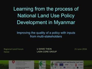Learning from the process of
National Land Use Policy
Development in Myanmar
Improving the quality of a policy with inputs
from multi-stakeholders
U SHWE THEIN
LADN CORE GROUP
Regional Land Forum
Hanoi
21 June 2016
 