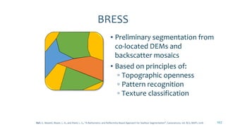 BRESS
▪ Preliminary segmentation from
co-located DEMs and
backscatter mosaics
▪ Based on principles of:
▫ Topographic openness
▫ Pattern recognition
▫ Texture classification
102Ref.: G. Masetti, Mayer, L. A., and Ward, L. G., “A Bathymetry- and Reflectivity-Based Approach for Seafloor Segmentation”, Geosciences, vol. 8(1). MDPI, 2018.
 