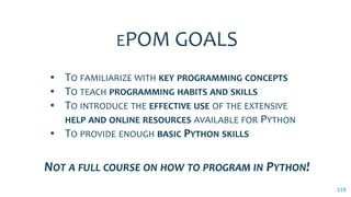 119
▪ TO FAMILIARIZE WITH KEY PROGRAMMING CONCEPTS
▪ TO TEACH PROGRAMMING HABITS AND SKILLS
▪ TO INTRODUCE THE EFFECTIVE USE OF THE EXTENSIVE
HELP AND ONLINE RESOURCES AVAILABLE FOR PYTHON
▪ TO PROVIDE ENOUGH BASIC PYTHON SKILLS
EPOM GOALS
NOT A FULL COURSE ON HOW TO PROGRAM IN PYTHON!
 