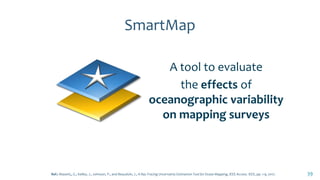 SmartMap
A tool to evaluate
the effects of
oceanographic variability
on mapping surveys
39Ref.: Masetti,, G., Kelley, J., Johnson, P., and Beaudoin, J., A Ray-Tracing Uncertainty Estimation Tool for Ocean Mapping, IEEE Access. IEEE, pp. 1-9, 2017.
 