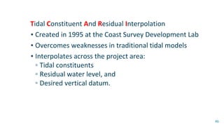 Tidal Constituent And Residual Interpolation
▪ Created in 1995 at the Coast Survey Development Lab
▪ Overcomes weaknesses in traditional tidal models
▪ Interpolates across the project area:
▫ Tidal constituents
▫ Residual water level, and
▫ Desired vertical datum.
46
 